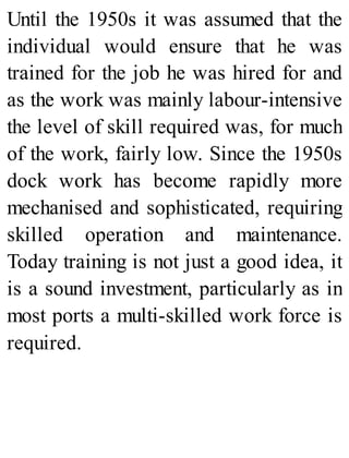 Until the 1950s it was assumed that the
individual would ensure that he was
trained for the job he was hired for and
as the work was mainly labour-intensive
the level of skill required was, for much
of the work, fairly low. Since the 1950s
dock work has become rapidly more
mechanised and sophisticated, requiring
skilled operation and maintenance.
Today training is not just a good idea, it
is a sound investment, particularly as in
most ports a multi-skilled work force is
required.
 