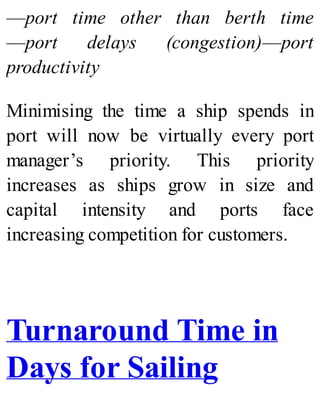 —port time other than berth time
—port delays (congestion)—port
productivity
Minimising the time a ship spends in
port will now be virtually every port
manager’s priority. This priority
increases as ships grow in size and
capital intensity and ports face
increasing competition for customers.
Turnaround Time in
Days for Sailing
 