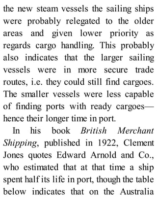 the new steam vessels the sailing ships
were probably relegated to the older
areas and given lower priority as
regards cargo handling. This probably
also indicates that the larger sailing
vessels were in more secure trade
routes, i.e. they could still find cargoes.
The smaller vessels were less capable
of finding ports with ready cargoes—
hence their longer time in port.
In his book British Merchant
Shipping, published in 1922, Clement
Jones quotes Edward Arnold and Co.,
who estimated that at that time a ship
spent half its life in port, though the table
below indicates that on the Australia
 