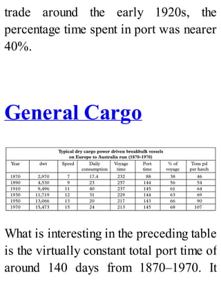trade around the early 1920s, the
percentage time spent in port was nearer
40%.
General Cargo
What is interesting in the preceding table
is the virtually constant total port time of
around 140 days from 1870–1970. It
 