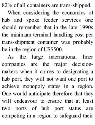 82% of all containers are trans-shipped.
When considering the economics of
hub and spoke feeder services one
should remember that in the late 1990s
the minimum terminal handling cost per
trans-shipment container was probably
be in the region of US$500.
As the large international liner
companies are the major decision-
makers when it comes to designating a
hub port, they will not want one port to
achieve monopoly status in a region.
One would anticipate therefore that they
will endeavour to ensure that at least
two ports of hub port status are
competing in a region to safeguard their
 