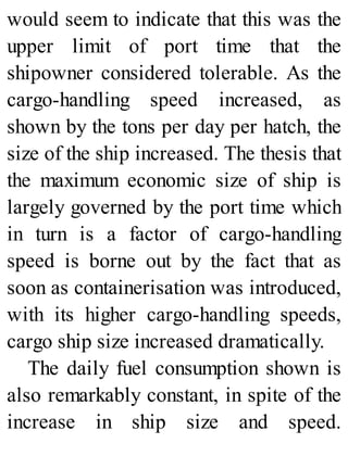 would seem to indicate that this was the
upper limit of port time that the
shipowner considered tolerable. As the
cargo-handling speed increased, as
shown by the tons per day per hatch, the
size of the ship increased. The thesis that
the maximum economic size of ship is
largely governed by the port time which
in turn is a factor of cargo-handling
speed is borne out by the fact that as
soon as containerisation was introduced,
with its higher cargo-handling speeds,
cargo ship size increased dramatically.
The daily fuel consumption shown is
also remarkably constant, in spite of the
increase in ship size and speed.
 