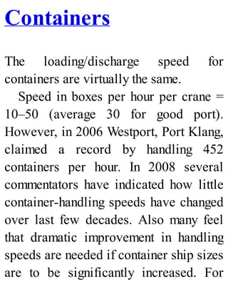 Containers
The loading/discharge speed for
containers are virtually the same.
Speed in boxes per hour per crane =
10–50 (average 30 for good port).
However, in 2006 Westport, Port Klang,
claimed a record by handling 452
containers per hour. In 2008 several
commentators have indicated how little
container-handling speeds have changed
over last few decades. Also many feel
that dramatic improvement in handling
speeds are needed if container ship sizes
are to be significantly increased. For
 