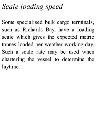 Scale loading speed
Some specialised bulk cargo terminals,
such as Richards Bay, have a loading
scale which gives the expected metric
tonnes loaded per weather working day.
Such a scale rate may be used when
chartering the vessel to determine the
laytime.
 