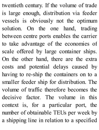 twentieth century. If the volume of trade
is large enough, distribution via feeder
vessels is obviously not the optimum
solution. On the one hand, trading
between centre ports enables the carrier
to take advantage of the economies of
scale offered by large container ships.
On the other hand, there are the extra
costs and potential delays caused by
having to re-ship the containers on to a
smaller feeder ship for distribution. The
volume of traffic therefore becomes the
decisive factor. The volume in this
context is, for a particular port, the
number of obtainable TEUs per week by
a shipping line in relation to a specified
 