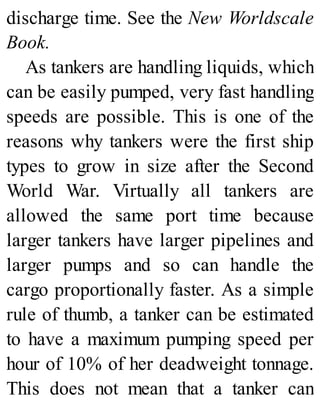 discharge time. See the New Worldscale
Book.
As tankers are handling liquids, which
can be easily pumped, very fast handling
speeds are possible. This is one of the
reasons why tankers were the first ship
types to grow in size after the Second
World War. Virtually all tankers are
allowed the same port time because
larger tankers have larger pipelines and
larger pumps and so can handle the
cargo proportionally faster. As a simple
rule of thumb, a tanker can be estimated
to have a maximum pumping speed per
hour of 10% of her deadweight tonnage.
This does not mean that a tanker can
 