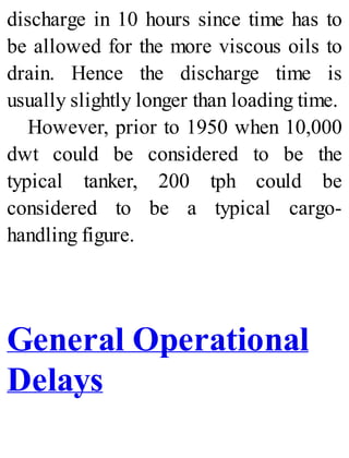 discharge in 10 hours since time has to
be allowed for the more viscous oils to
drain. Hence the discharge time is
usually slightly longer than loading time.
However, prior to 1950 when 10,000
dwt could be considered to be the
typical tanker, 200 tph could be
considered to be a typical cargo-
handling figure.
General Operational
Delays
 