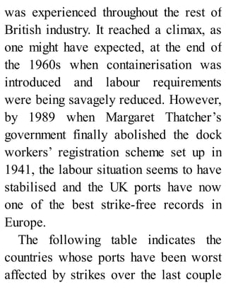 was experienced throughout the rest of
British industry. It reached a climax, as
one might have expected, at the end of
the 1960s when containerisation was
introduced and labour requirements
were being savagely reduced. However,
by 1989 when Margaret Thatcher’s
government finally abolished the dock
workers’ registration scheme set up in
1941, the labour situation seems to have
stabilised and the UK ports have now
one of the best strike-free records in
Europe.
The following table indicates the
countries whose ports have been worst
affected by strikes over the last couple
 