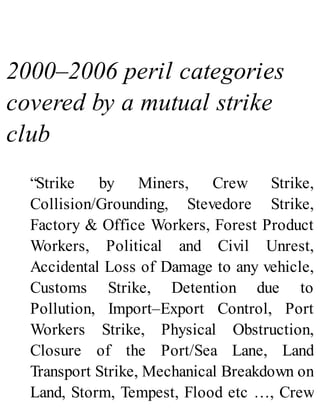 2000–2006 peril categories
covered by a mutual strike
club
“Strike by Miners, Crew Strike,
Collision/Grounding, Stevedore Strike,
Factory & Office Workers, Forest Product
Workers, Political and Civil Unrest,
Accidental Loss of Damage to any vehicle,
Customs Strike, Detention due to
Pollution, Import–Export Control, Port
Workers Strike, Physical Obstruction,
Closure of the Port/Sea Lane, Land
Transport Strike, Mechanical Breakdown on
Land, Storm, Tempest, Flood etc …, Crew
 