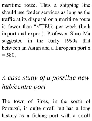 maritime route. Thus a shipping line
should use feeder services as long as the
traffic at its disposal on a maritime route
is fewer than “x”TEUs per week (both
import and export). Professor Shuo Ma
suggested in the early 1990s that
between an Asian and a European port x
= 580.
A case study of a possible new
hub/centre port
The town of Sines, in the south of
Portugal, is quite small but has a long
history as a fishing port with a small
 