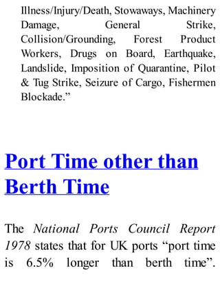 Illness/Injury/Death, Stowaways, Machinery
Damage, General Strike,
Collision/Grounding, Forest Product
Workers, Drugs on Board, Earthquake,
Landslide, Imposition of Quarantine, Pilot
& Tug Strike, Seizure of Cargo, Fishermen
Blockade.”
Port Time other than
Berth Time
The National Ports Council Report
1978 states that for UK ports “port time
is 6.5% longer than berth time”.
 