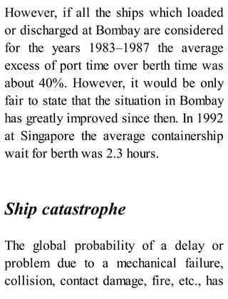 However, if all the ships which loaded
or discharged at Bombay are considered
for the years 1983–1987 the average
excess of port time over berth time was
about 40%. However, it would be only
fair to state that the situation in Bombay
has greatly improved since then. In 1992
at Singapore the average containership
wait for berth was 2.3 hours.
Ship catastrophe
The global probability of a delay or
problem due to a mechanical failure,
collision, contact damage, fire, etc., has
 