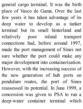 general cargo terminal. It was the birth
place of Vasco de Gama. Over the last
few years it has taken advantage of its
deep water to develop as a tanker
terminal but its small hinterland and
relatively poor inland transport
connections had, before around 1997,
made the port management of Sines not
sure whether the port could make any
major development into containerisation.
However, with the increasing success of
the new generation of hub ports on
pendulum routes, the port of Sines
reassessed its potential. In June 1999, a
concession was given to PSA to run a
deep-water container terminal which
 