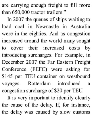 are carrying enough freight to fill more
than 650,000 tractor trailers.”
In 2007 the queues of ships waiting to
load coal in Newcastle in Australia
were in the eighties. And as congestion
increased around the world many sought
to cover their increased costs by
introducing surcharges. For example, in
December 2007 the Far Eastern Freight
Conference (FEFC) were asking for
$145 per TEU container on westbound
voyages. Rotterdam introduced a
congestion surcharge of $20 per TEU.
It is very important to identify clearly
the cause of the delay. If, for instance,
the delay was caused by slow customs
 