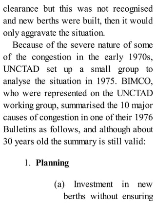 clearance but this was not recognised
and new berths were built, then it would
only aggravate the situation.
Because of the severe nature of some
of the congestion in the early 1970s,
UNCTAD set up a small group to
analyse the situation in 1975. BIMCO,
who were represented on the UNCTAD
working group, summarised the 10 major
causes of congestion in one of their 1976
Bulletins as follows, and although about
30 years old the summary is still valid:
1. Planning
(a) Investment in new
berths without ensuring
 