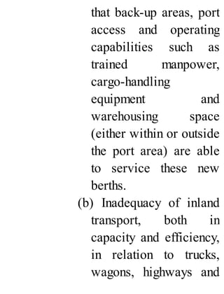 that back-up areas, port
access and operating
capabilities such as
trained manpower,
cargo-handling
equipment and
warehousing space
(either within or outside
the port area) are able
to service these new
berths.
(b) Inadequacy of inland
transport, both in
capacity and efficiency,
in relation to trucks,
wagons, highways and
 