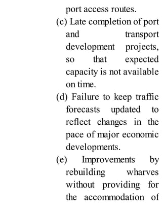 port access routes.
(c) Late completion of port
and transport
development projects,
so that expected
capacity is not available
on time.
(d) Failure to keep traffic
forecasts updated to
reflect changes in the
pace of major economic
developments.
(e) Improvements by
rebuilding wharves
without providing for
the accommodation of
 