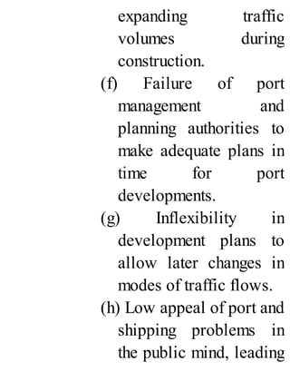 expanding traffic
volumes during
construction.
(f) Failure of port
management and
planning authorities to
make adequate plans in
time for port
developments.
(g) Inflexibility in
development plans to
allow later changes in
modes of traffic flows.
(h) Low appeal of port and
shipping problems in
the public mind, leading
 