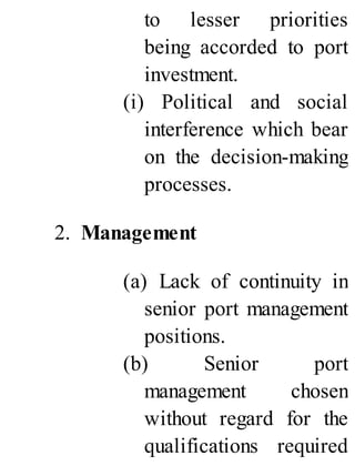 to lesser priorities
being accorded to port
investment.
(i) Political and social
interference which bear
on the decision-making
processes.
2. Management
(a) Lack of continuity in
senior port management
positions.
(b) Senior port
management chosen
without regard for the
qualifications required
 