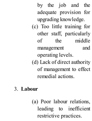 by the job and the
adequate provision for
upgrading knowledge.
(c) Too little training for
other staff, particularly
of the middle
management and
operating levels.
(d) Lack of direct authority
of management to effect
remedial actions.
3. Labour
(a) Poor labour relations,
leading to inefficient
restrictive practices.
 