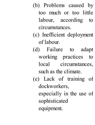 (b) Problems caused by
too much or too little
labour, according to
circumstances.
(c) Inefficient deployment
of labour.
(d) Failure to adapt
working practices to
local circumstances,
such as the climate.
(e) Lack of training of
dockworkers,
especially in the use of
sophisticated
equipment.
 