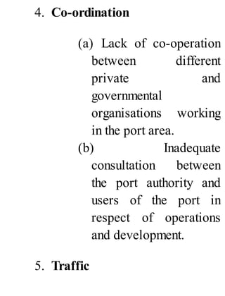 4. Co-ordination
(a) Lack of co-operation
between different
private and
governmental
organisations working
in the port area.
(b) Inadequate
consultation between
the port authority and
users of the port in
respect of operations
and development.
5. Traffic
 