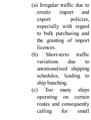 (a) Irregular traffic due to
erratic import and
export policies,
especially with regard
to bulk purchasing and
the granting of import
licences.
(b) Short-term traffic
variations due to
unrationalised shipping
schedules, leading to
ship bunching.
(c) Too many ships
operating on certain
routes and consequently
calling for small
 