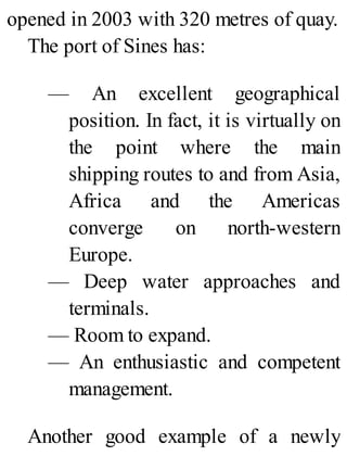 opened in 2003 with 320 metres of quay.
The port of Sines has:
— An excellent geographical
position. In fact, it is virtually on
the point where the main
shipping routes to and from Asia,
Africa and the Americas
converge on north-western
Europe.
— Deep water approaches and
terminals.
— Room to expand.
— An enthusiastic and competent
management.
Another good example of a newly
 
