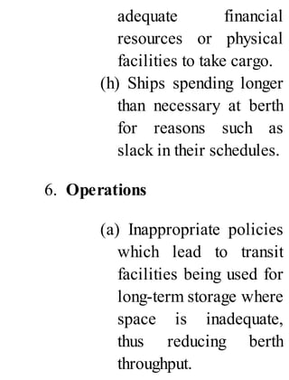 adequate financial
resources or physical
facilities to take cargo.
(h) Ships spending longer
than necessary at berth
for reasons such as
slack in their schedules.
6. Operations
(a) Inappropriate policies
which lead to transit
facilities being used for
long-term storage where
space is inadequate,
thus reducing berth
throughput.
 