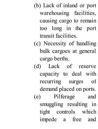 (b) Lack of inland or port
warehousing facilities,
causing cargo to remain
too long in the port
transit facilities.
(c) Necessity of handling
bulk cargoes at general
cargo berths.
(d) Lack of reserve
capacity to deal with
recurring surges of
demand placed on ports.
(e) Pilferage and
smuggling resulting in
tight controls which
impede a free and
 