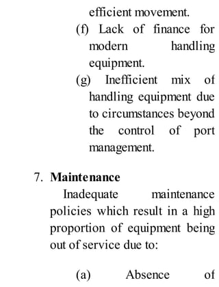 efficient movement.
(f) Lack of finance for
modern handling
equipment.
(g) Inefficient mix of
handling equipment due
to circumstances beyond
the control of port
management.
7. Maintenance
Inadequate maintenance
policies which result in a high
proportion of equipment being
out of service due to:
(a) Absence of
 