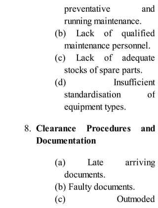 preventative and
running maintenance.
(b) Lack of qualified
maintenance personnel.
(c) Lack of adequate
stocks of spare parts.
(d) Insufficient
standardisation of
equipment types.
8. Clearance Procedures and
Documentation
(a) Late arriving
documents.
(b) Faulty documents.
(c) Outmoded
 