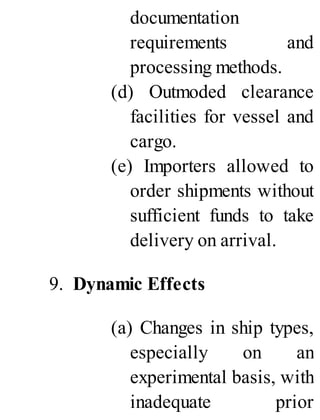 documentation
requirements and
processing methods.
(d) Outmoded clearance
facilities for vessel and
cargo.
(e) Importers allowed to
order shipments without
sufficient funds to take
delivery on arrival.
9. Dynamic Effects
(a) Changes in ship types,
especially on an
experimental basis, with
inadequate prior
 
