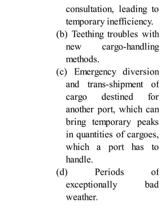 consultation, leading to
temporary inefficiency.
(b) Teething troubles with
new cargo-handling
methods.
(c) Emergency diversion
and trans-shipment of
cargo destined for
another port, which can
bring temporary peaks
in quantities of cargoes,
which a port has to
handle.
(d) Periods of
exceptionally bad
weather.
 