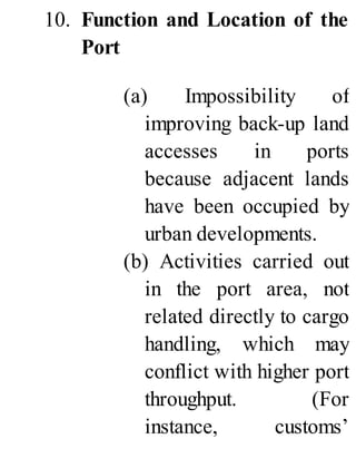 10. Function and Location of the
Port
(a) Impossibility of
improving back-up land
accesses in ports
because adjacent lands
have been occupied by
urban developments.
(b) Activities carried out
in the port area, not
related directly to cargo
handling, which may
conflict with higher port
throughput. (For
instance, customs’
 