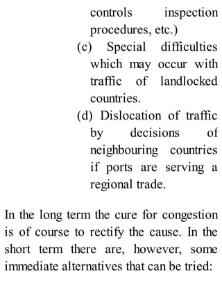 controls inspection
procedures, etc.)
(c) Special difficulties
which may occur with
traffic of landlocked
countries.
(d) Dislocation of traffic
by decisions of
neighbouring countries
if ports are serving a
regional trade.
In the long term the cure for congestion
is of course to rectify the cause. In the
short term there are, however, some
immediate alternatives that can be tried:
 