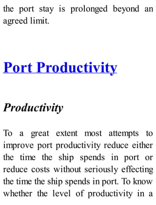 the port stay is prolonged beyond an
agreed limit.
Port Productivity
Productivity
To a great extent most attempts to
improve port productivity reduce either
the time the ship spends in port or
reduce costs without seriously effecting
the time the ship spends in port. To know
whether the level of productivity in a
 