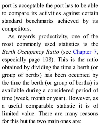 port is acceptable the port has to be able
to compare its activities against certain
standard benchmarks achieved by its
competitors.
As regards productivity, one of the
most commonly used statistics is the
Berth Occupancy Ratio (see Chapter 7,
especially page 108). This is the ratio
obtained by dividing the time a berth (or
group of berths) has been occupied by
the time the berth (or group of berths) is
available during a considered period of
time (week, month or year). However, as
a useful comparable statistic it is of
limited value. There are many reasons
for this but the two main ones are:
 
