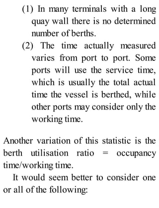 (1) In many terminals with a long
quay wall there is no determined
number of berths.
(2) The time actually measured
varies from port to port. Some
ports will use the service time,
which is usually the total actual
time the vessel is berthed, while
other ports may consider only the
working time.
Another variation of this statistic is the
berth utilisation ratio = occupancy
time/working time.
It would seem better to consider one
or all of the following:
 