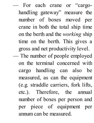 — For each crane or “cargo-
handling gateway” measure the
number of boxes moved per
crane in both the total ship time
on the berth and the working ship
time on the berth. This gives a
gross and net productivity level.
— The number of people employed
on the terminal concerned with
cargo handling can also be
measured, as can the equipment
(e.g. straddle carriers, fork lifts,
etc.). Therefore, the annual
number of boxes per person and
per piece of equipment per
annum can be measured.
 