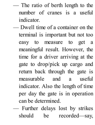 — The ratio of berth length to the
number of cranes is a useful
indicator.
— Dwell time of a container on the
terminal is important but not too
easy to measure to get a
meaningful result. However, the
time for a driver arriving at the
gate to drop/pick up cargo and
return back through the gate is
measurable and a useful
indicator. Also the length of time
per day the gate is in operation
can be determined.
— Further delays lost by strikes
should be recorded—say,
 
