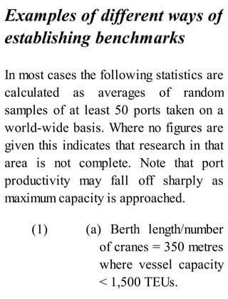 Examples of different ways of
establishing benchmarks
In most cases the following statistics are
calculated as averages of random
samples of at least 50 ports taken on a
world-wide basis. Where no figures are
given this indicates that research in that
area is not complete. Note that port
productivity may fall off sharply as
maximum capacity is approached.
(1) (a) Berth length/number
of cranes = 350 metres
where vessel capacity
< 1,500 TEUs.
 