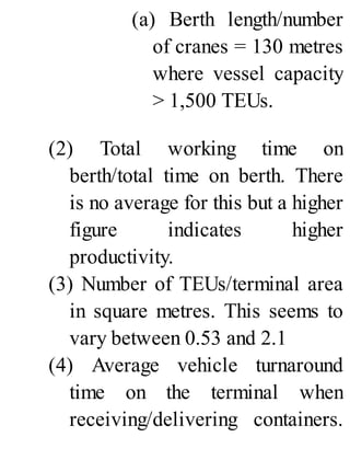 (a) Berth length/number
of cranes = 130 metres
where vessel capacity
> 1,500 TEUs.
(2) Total working time on
berth/total time on berth. There
is no average for this but a higher
figure indicates higher
productivity.
(3) Number of TEUs/terminal area
in square metres. This seems to
vary between 0.53 and 2.1
(4) Average vehicle turnaround
time on the terminal when
receiving/delivering containers.
 