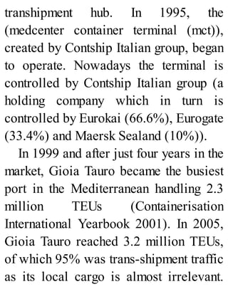 transhipment hub. In 1995, the
(medcenter container terminal (mct)),
created by Contship Italian group, began
to operate. Nowadays the terminal is
controlled by Contship Italian group (a
holding company which in turn is
controlled by Eurokai (66.6%), Eurogate
(33.4%) and Maersk Sealand (10%)).
In 1999 and after just four years in the
market, Gioia Tauro became the busiest
port in the Mediterranean handling 2.3
million TEUs (Containerisation
International Yearbook 2001). In 2005,
Gioia Tauro reached 3.2 million TEUs,
of which 95% was trans-shipment traffic
as its local cargo is almost irrelevant.
 