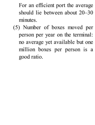 For an efficient port the average
should lie between about 20–30
minutes.
(5) Number of boxes moved per
person per year on the terminal:
no average yet available but one
million boxes per person is a
good ratio.
 