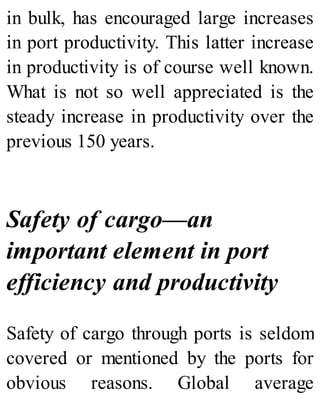 in bulk, has encouraged large increases
in port productivity. This latter increase
in productivity is of course well known.
What is not so well appreciated is the
steady increase in productivity over the
previous 150 years.
Safety of cargo—an
important element in port
efficiency and productivity
Safety of cargo through ports is seldom
covered or mentioned by the ports for
obvious reasons. Global average
 