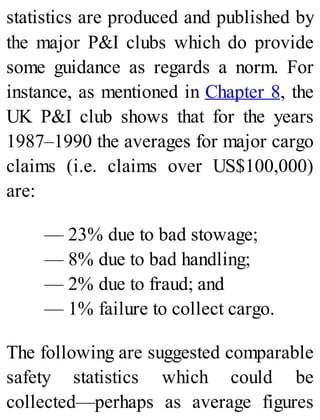 statistics are produced and published by
the major P&I clubs which do provide
some guidance as regards a norm. For
instance, as mentioned in Chapter 8, the
UK P&I club shows that for the years
1987–1990 the averages for major cargo
claims (i.e. claims over US$100,000)
are:
— 23% due to bad stowage;
— 8% due to bad handling;
— 2% due to fraud; and
— 1% failure to collect cargo.
The following are suggested comparable
safety statistics which could be
collected—perhaps as average figures
 