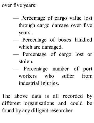 over five years:
— Percentage of cargo value lost
through cargo damage over five
years.
— Percentage of boxes handled
which are damaged.
— Percentage of cargo lost or
stolen.
— Percentage number of port
workers who suffer from
industrial injuries.
The above data is all recorded by
different organisations and could be
found by any diligent researcher.
 