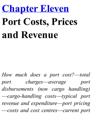 Chapter Eleven
Port Costs, Prices
and Revenue
How much does a port cost?—total
port charges—average port
disbursements (non cargo handling)
—cargo-handling costs—typical port
revenue and expenditure—port pricing
—costs and cost centres—current port
 