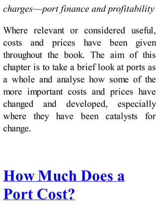 charges—port finance and profitability
Where relevant or considered useful,
costs and prices have been given
throughout the book. The aim of this
chapter is to take a brief look at ports as
a whole and analyse how some of the
more important costs and prices have
changed and developed, especially
where they have been catalysts for
change.
How Much Does a
Port Cost?
 